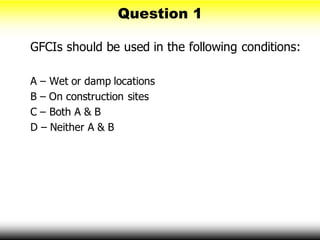 Question 1
GFCIs should be used in the following conditions:
A – Wet or damp locations
B – On construction sites
C – Both A & B
D – Neither A & B
 
