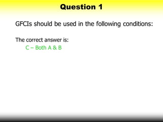 Question 1
GFCIs should be used in the following conditions:
The correct answer is:
C – Both A & B
 