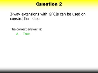 Question 2
3-way extensions with GFCIs can be used on
construction sites:
The correct answer is:
A – True
 