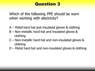 Which of the following PPE should be worn
when working with electricity?
A – Metal hard hat and insulated gloves & clothing
B – Non-metallic hard hat and insulated gloves &
clothing
C – Non-metallic hard hat and non-insulated gloves &
clothing
D – Metal hard hat and non-insulated gloves & clothing
Question 3
 