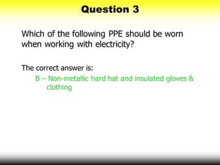 Which of the following PPE should be worn
when working with electricity?
The correct answer is:
B – Non-metallic hard hat and insulated gloves &
clothing
Question 3
 