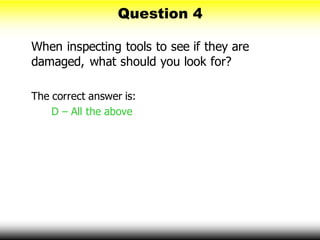 Question 4
When inspecting tools to see if they are
damaged, what should you look for?
The correct answer is:
D – All the above
 