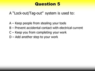 Question 5
A “Lock-out/Tag-out” system is used to:
A – Keep people from stealing your tools
B – Prevent accidental contact with electrical current
C – Keep you from completing your work
D – Add another step to your work
 