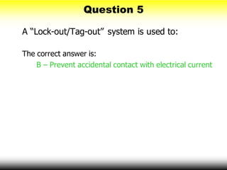 Question 5
A “Lock-out/Tag-out” system is used to:
The correct answer is:
B – Prevent accidental contact with electrical current
 