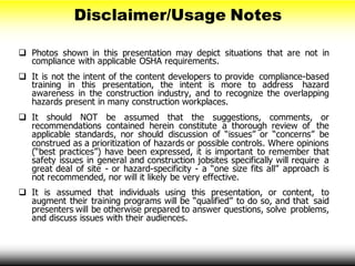  Photos shown in this presentation may depict situations that are not in
compliance with applicable OSHA requirements.
 It is not the intent of the content developers to provide compliance-based
training in this presentation, the intent is more to address hazard
awareness in the construction industry, and to recognize the overlapping
hazards present in many construction workplaces.
 It should NOT be assumed that the suggestions, comments, or
recommendations contained herein constitute a thorough review of the
applicable standards, nor should discussion of “issues” or “concerns” be
construed as a prioritization of hazards or possible controls. Where opinions
(“best practices”) have been expressed, it is important to remember that
safety issues in general and construction jobsites specifically will require a
great deal of site - or hazard-specificity - a “one size fits all” approach is
not recommended, nor will it likely be very effective.
 It is assumed that individuals using this presentation, or content, to
augment their training programs will be “qualified” to do so, and that said
presenters will be otherwise prepared to answer questions, solve problems,
and discuss issues with their audiences.
Disclaimer/Usage Notes
 