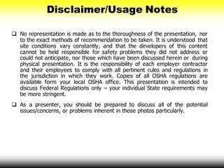  No representation is made as to the thoroughness of the presentation, nor
to the exact methods of recommendation to be taken. It is understood that
site conditions vary constantly, and that the developers of this content
cannot be held responsible for safety problems they did not address or
could not anticipate, nor those which have been discussed herein or during
physical presentation. It is the responsibility of each employer contractor
and their employees to comply with all pertinent rules and regulations in
the jurisdiction in which they work. Copies of all OSHA regulations are
available form your local OSHA office. This presentation is intended to
discuss Federal Regulations only – your individual State requirements may
be more stringent.
 As a presenter, you should be prepared to discuss all of the potential
issues/concerns, or problems inherent in those photos particularly.
Disclaimer/Usage Notes
 
