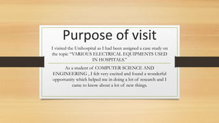 Purpose of visit
I visited the Unihospital as I had been assigned a case study on
the topic “VARIOUS ELECTRICAL EQUIPMENTS USED
IN HOSPITALS.”
As a student of COMPUTER SCIENCE AND
ENGINEERING , I felt very excited and found a wonderful
opportunity which helped me in doing a lot of research and I
came to know about a lot of new things.
 