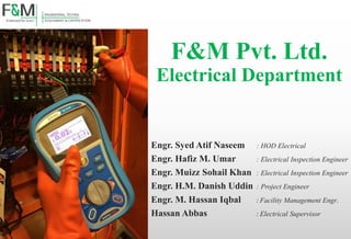 F&M Pvt. Ltd.
Electrical Department
Engr. Syed Atif Naseem : HOD Electrical
Engr. Hafiz M. Umar : Electrical Inspection Engineer
Engr. Muizz Sohail Khan : Electrical Inspection Engineer
Engr. H.M. Danish Uddin : Project Engineer
Engr. M. Hassan Iqbal : Facility Management Engr.
Hassan Abbas : Electrical Supervisor
 