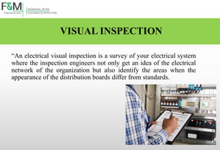 VISUAL INSPECTION
“An electrical visual inspection is a survey of your electrical system
where the inspection engineers not only get an idea of the electrical
network of the organization but also identify the areas when the
appearance of the distribution boards differ from standards.
 