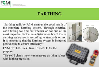 EARTHING
“Earthing audit by F&M ensures the good health of
the complete Earthing system. Through electrical
earth testing we find out whether or not one of the
most important factors in a distribution board that is
earthing resistance is according to standards or not.
It is imperative that the Earthing system is inspected
periodically to ensure efficiency.”
F&M Pvt. Ltd. uses Fluke 1630-2 FC for the
purpose.
This solid clamp meter can measure earthing values
with highest precision.
 