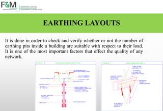 EARTHING LAYOUTS
It is done in order to check and verify whether or not the number of
earthing pits inside a building are suitable with respect to their load.
It is one of the most important factors that effect the quality of any
network.
 
