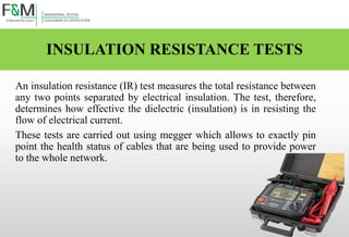 INSULATION RESISTANCE TESTS
An insulation resistance (IR) test measures the total resistance between
any two points separated by electrical insulation. The test, therefore,
determines how effective the dielectric (insulation) is in resisting the
flow of electrical current.
These tests are carried out using megger which allows to exactly pin
point the health status of cables that are being used to provide power
to the whole network.
 
