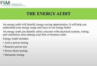 THE ENERGY AUDIT
An energy audit will identify energy-saving opportunities. It will help you
understand your energy usage and ways to use energy better.
An energy audit can identify safety concerns with electrical systems, wiring,
and ventilation, thus making your firm or business safer.
Energy Audit includes:
• Active power testing
• Reactive power test
• Power factor testing
• Harmonic testing
 