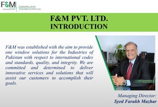 F&M PVT. LTD.
INTRODUCTION
F&M was established with the aim to provide
one window solutions for the Industries of
Pakistan with respect to international codes
and standards, quality, and integrity. We are
committed and determined to deliver
innovative services and solutions that will
assist our customers to accomplish their
goals.
Managing Director:
Syed Farukh Mazhar
 