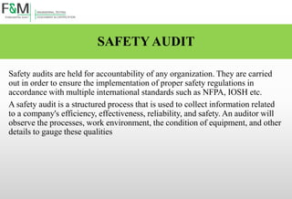 SAFETY AUDIT
Safety audits are held for accountability of any organization. They are carried
out in order to ensure the implementation of proper safety regulations in
accordance with multiple international standards such as NFPA, IOSH etc.
A safety audit is a structured process that is used to collect information related
to a company's efficiency, effectiveness, reliability, and safety. An auditor will
observe the processes, work environment, the condition of equipment, and other
details to gauge these qualities
 