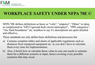 WORKPLACE SAFETY UNDER NFPA 70E ©
NFPA 70E defines definitions as basic as “volts”, “amperes”, “Ohms” to ideas
as complicated as “GFCI (ground fault circuit interrupter)”, “PPE categories”,
“Arc flash boundaries” etc. needless to say it’s descriptions are quite detailed
and effective.
These standards not only define basic definitions and processes but
a) Contains complete tables and charts of applicable regulations such as
distances from energized equipment etc. so you don’t have to calculate
them every time for implementation.
b) Also, it briefs how to calculate those value in case one needs to estimate
them for a different scenario or input, hence covering every possible
scenarios that may occur.
 