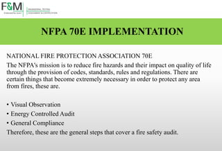NFPA 70E IMPLEMENTATION
NATIONAL FIRE PROTECTION ASSOCIATION 70E
The NFPA's mission is to reduce fire hazards and their impact on quality of life
through the provision of codes, standards, rules and regulations. There are
certain things that become extremely necessary in order to protect any area
from fires, these are.
• Visual Observation
• Energy Controlled Audit
• General Compliance
Therefore, these are the general steps that cover a fire safety audit.
 