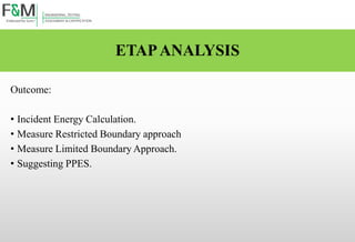 ETAPANALYSIS
Outcome:
• Incident Energy Calculation.
• Measure Restricted Boundary approach
• Measure Limited Boundary Approach.
• Suggesting PPES.
 
