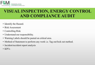 VISUAL INSPECTION, ENERGY CONTROL
AND COMPLIANCE AUDIT
• Identify the Hazard.
• Risk Assessment
• Controlling Risk
• Understand our responsibility.
• Warning Labels should be pasted on critical area.
• Method of Statement to perform any work i.e. Tag out/lock out method.
• Incident/accident report analysis
• KPI’s
 