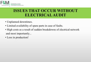 ISSUES THAT OCCUR WITHOUT
ELECTRICALAUDIT
• Unplanned downtimes.
• Limited availability of spare parts in case of faults.
• High costs as a result of sudden breakdowns of electrical network
and most importantly...
• Loss in production!
 
