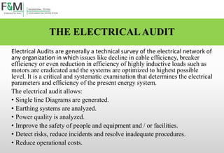 THE ELECTRICALAUDIT
Electrical Audits are generally a technical survey of the electrical network of
any organization in which issues like decline in cable efficiency, breaker
efficiency or even reduction in efficiency of highly inductive loads such as
motors are eradicated and the systems are optimized to highest possible
level. It is a critical and systematic examination that determines the electrical
parameters and efficiency of the present energy system.
The electrical audit allows:
• Single line Diagrams are generated.
• Earthing systems are analyzed.
• Power quality is analyzed.
• Improve the safety of people and equipment and / or facilities.
• Detect risks, reduce incidents and resolve inadequate procedures.
• Reduce operational costs.
 