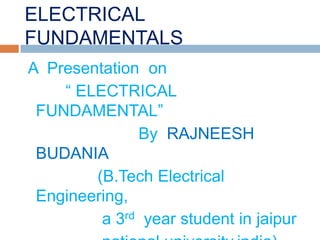 ELECTRICAL
FUNDAMENTALS
A Presentation on
    “ ELECTRICAL
 FUNDAMENTAL”
              By RAJNEESH
 BUDANIA
        (B.Tech Electrical
 Engineering,
         a 3rd year student in jaipur
 
