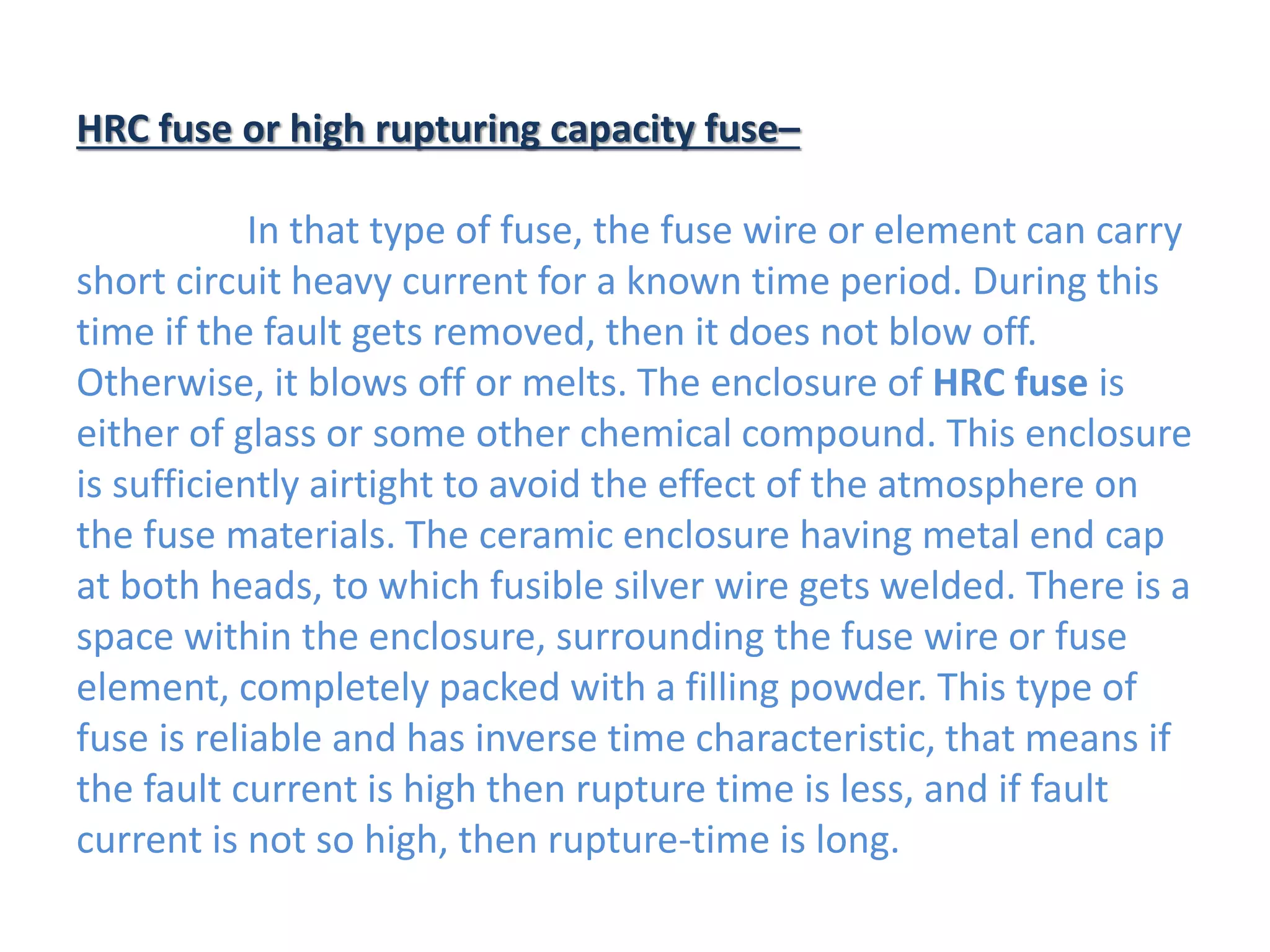 HRC fuse or high rupturing capacity fuse–
In that type of fuse, the fuse wire or element can carry
short circuit heavy current for a known time period. During this
time if the fault gets removed, then it does not blow off.
Otherwise, it blows off or melts. The enclosure of HRC fuse is
either of glass or some other chemical compound. This enclosure
is sufficiently airtight to avoid the effect of the atmosphere on
the fuse materials. The ceramic enclosure having metal end cap
at both heads, to which fusible silver wire gets welded. There is a
space within the enclosure, surrounding the fuse wire or fuse
element, completely packed with a filling powder. This type of
fuse is reliable and has inverse time characteristic, that means if
the fault current is high then rupture time is less, and if fault
current is not so high, then rupture-time is long.
 