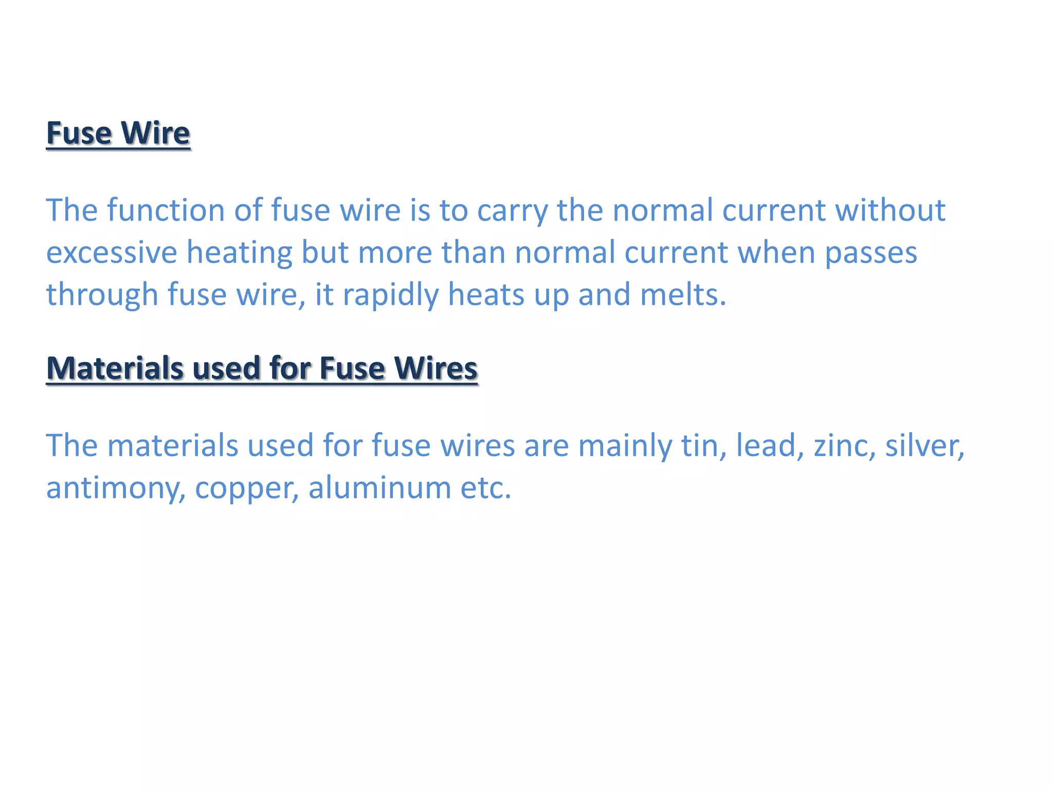 Fuse Wire
The function of fuse wire is to carry the normal current without
excessive heating but more than normal current when passes
through fuse wire, it rapidly heats up and melts.
Materials used for Fuse Wires
The materials used for fuse wires are mainly tin, lead, zinc, silver,
antimony, copper, aluminum etc.
 