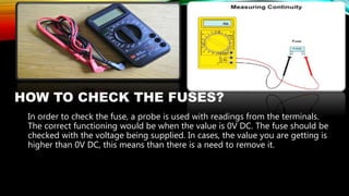 HOW TO CHECK THE FUSES?
In order to check the fuse, a probe is used with readings from the terminals.
The correct functioning would be when the value is 0V DC. The fuse should be
checked with the voltage being supplied. In cases, the value you are getting is
higher than 0V DC, this means than there is a need to remove it.
 