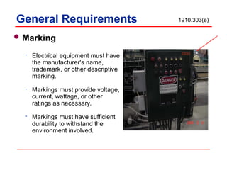 Marking
 Electrical equipment must have
the manufacturer's name,
trademark, or other descriptive
marking.
 Markings must provide voltage,
current, wattage, or other
ratings as necessary.
 Markings must have sufficient
durability to withstand the
environment involved.
General Requirements 1910.303(e)
 