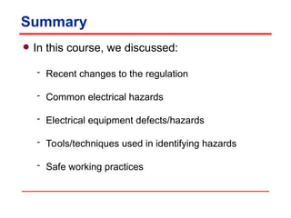 Summary
• In this course, we discussed:
 Recent changes to the regulation
 Common electrical hazards
 Electrical equipment defects/hazards
 Tools/techniques used in identifying hazards
 Safe working practices
 