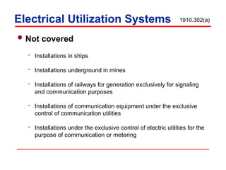  Not covered
 Installations in ships
 Installations underground in mines
 Installations of railways for generation exclusively for signaling
and communication purposes
 Installations of communication equipment under the exclusive
control of communication utilities
 Installations under the exclusive control of electric utilities for the
purpose of communication or metering
Electrical Utilization Systems 1910.302(a)
 