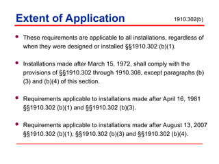 Extent of Application
 These requirements are applicable to all installations, regardless of
when they were designed or installed §§1910.302 (b)(1).
 Installations made after March 15, 1972, shall comply with the
provisions of §§1910.302 through 1910.308, except paragraphs (b)
(3) and (b)(4) of this section.
 Requirements applicable to installations made after April 16, 1981
§§1910.302 (b)(1) and §§1910.302 (b)(3).
 Requirements applicable to installations made after August 13, 2007
§§1910.302 (b)(1), §§1910.302 (b)(3) and §§1910.302 (b)(4).
1910.302(b)
 