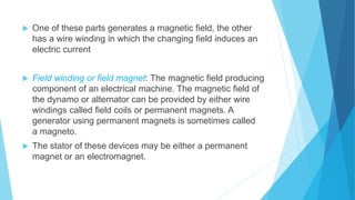  One of these parts generates a magnetic field, the other
has a wire winding in which the changing field induces an
electric current
 Field winding or field magnet: The magnetic field producing
component of an electrical machine. The magnetic field of
the dynamo or alternator can be provided by either wire
windings called field coils or permanent magnets. A
generator using permanent magnets is sometimes called
a magneto.
 The stator of these devices may be either a permanent
magnet or an electromagnet.
 