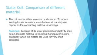 Stator Coil: Comparison of different
material
 The coil can be either iron core or aluminum. To reduce
loading losses in motors, manufacturers invariably use
copper as the conducting material in windings.
Aluminum, because of its lower electrical conductivity, may
be an alternate material in fractional horsepower motors,
especially when the motors are used for very short
durations.
 