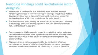 Nanotube windings could revolutionize motor
designs???
 Researchers in Finland have built an electric motor that uses a carbon
nanotube yarn instead of conventional copper windings. They believe that the
development could lead to lightweight motors with much lower losses than
traditional designs, which could revolutionize the motor industry.
 The demonstration motor, built by the researchers at Lappeenranta University
of Technology (LUT), has an output power of 40W, and efficiency of almost
70%, and rotates at 15,000 rpm.
 Carbon nanotube (CNT) materials, formed from cylindrical carbon molecules,
can achieve conductivities much higher than the best metals. Windings made
from CNTs could have at least double the conductivity of the present-day
copper windings.
 At present, there is no known upper limit for the conductivity of carbon
nanotube yarns. Values of 100MS/m (megaSiemens per metre) have been
measured already. By comparison, the conductivity of copper is 59.8MS/m.
 