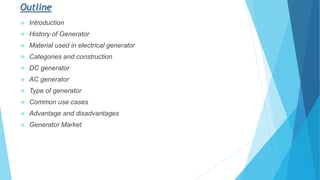 Outline
 Introduction
 History of Generator
 Material used in electrical generator
 Categories and construction
 DC generator
 AC generator
 Type of generator
 Common use cases
 Advantage and disadvantages
 Generator Market
 