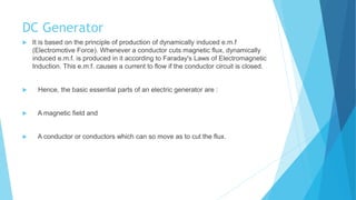 DC Generator
 It is based on the principle of production of dynamically induced e.m.f
(Electromotive Force). Whenever a conductor cuts magnetic flux, dynamically
induced e.m.f. is produced in it according to Faraday's Laws of Electromagnetic
Induction. This e.m.f. causes a current to flow if the conductor circuit is closed.
 Hence, the basic essential parts of an electric generator are :
 A magnetic field and
 A conductor or conductors which can so move as to cut the flux.
 