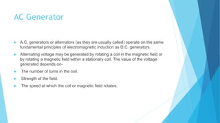 AC Generator
 A.C. generators or alternators (as they are usually called) operate on the same
fundamental principles of electromagnetic induction as D.C. generators.
 Alternating voltage may be generated by rotating a coil in the magnetic field or
by rotating a magnetic field within a stationary coil. The value of the voltage
generated depends on-
 The number of turns in the coil.
 Strength of the field.
 The speed at which the coil or magnetic field rotates.
 