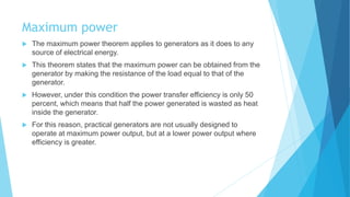 Maximum power
 The maximum power theorem applies to generators as it does to any
source of electrical energy.
 This theorem states that the maximum power can be obtained from the
generator by making the resistance of the load equal to that of the
generator.
 However, under this condition the power transfer efficiency is only 50
percent, which means that half the power generated is wasted as heat
inside the generator.
 For this reason, practical generators are not usually designed to
operate at maximum power output, but at a lower power output where
efficiency is greater.
 