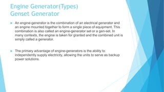Engine Generator(Types)
Genset Generator
 An engine-generator is the combination of an electrical generator and
an engine mounted together to form a single piece of equipment. This
combination is also called an engine-generator set or a gen-set. In
many contexts, the engine is taken for granted and the combined unit is
simply called a generator.
 The primary advantage of engine-generators is the ability to
independently supply electricity, allowing the units to serve as backup
power solutions.
 