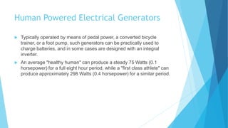 Human Powered Electrical Generators
 Typically operated by means of pedal power, a converted bicycle
trainer, or a foot pump, such generators can be practically used to
charge batteries, and in some cases are designed with an integral
inverter.
 An average "healthy human" can produce a steady 75 Watts (0.1
horsepower) for a full eight hour period, while a "first class athlete" can
produce approximately 298 Watts (0.4 horsepower) for a similar period.
 