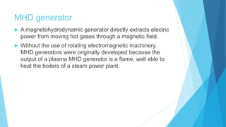 MHD generator
 A magnetohydrodynamic generator directly extracts electric
power from moving hot gases through a magnetic field.
 Without the use of rotating electromagnetic machinery.
MHD generators were originally developed because the
output of a plasma MHD generator is a flame, well able to
heat the boilers of a steam power plant.
 
