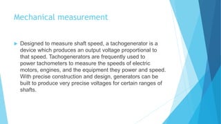 Mechanical measurement
 Designed to measure shaft speed, a tachogenerator is a
device which produces an output voltage proportional to
that speed. Tachogenerators are frequently used to
power tachometers to measure the speeds of electric
motors, engines, and the equipment they power and speed.
With precise construction and design, generators can be
built to produce very precise voltages for certain ranges of
shafts.
 