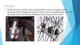 Bicycles
 There are two common kinds of generator in use on bicycles: bottle
dynamos which engage the bicycle's tire on an as-needed basis, and hub
dynamos which are directly attached to the bicycle's drive train.
 