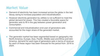 Market Value
 Demand of electricity has been increased across the globe in the last
decay owing to increase population and industrialization.
 However electricity generation by utilities is not sufficient to meet the
global demand for power. This has created a favorable space for
generator sets to fill in the gap between power generation and
consumption.
 Commercial and industrialization end-user of generators sets
accounted for the major share of the generator market.
 The generator market has been segmented based on geography into
North-America, Europe, Asia, Pacific, Middle east and Africa and latin
America, demand for each type of generators sets in terms of revenue
for each of these region has been forecast for the period from 2016 to
2024.
 