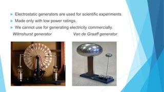  Electrostatic generators are used for scientific experiments
 Made only with low power ratings.
 We cannot use for generating electricity commercially.
Wilmshurst generator Van de Graaff generator

 