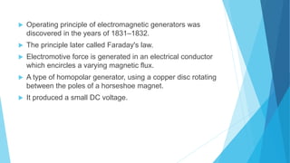  Operating principle of electromagnetic generators was
discovered in the years of 1831–1832.
 The principle later called Faraday's law.
 Electromotive force is generated in an electrical conductor
which encircles a varying magnetic flux.
 A type of homopolar generator, using a copper disc rotating
between the poles of a horseshoe magnet.
 It produced a small DC voltage.
 