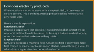 How does electricity produced?
When rotational motion interacts with a magnetic field, it can create an
electric current. This is the fundamental principle behind how electrical
generators work.
Here's a simple explanation:
Rotational Motion:
Imagine a loop of wire that can spin. This spinning motion is what we call
rotational motion. It could be caused by turning a turbine, a wheel, or any
other mechanism that makes something rotate.
Magnetic Field:
Now, let's introduce a magnetic field. A magnetic field is an invisible force
field created by magnets or by passing an electric current through a wire. It's
what allows magnets to attract or repel each other.
 