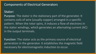 Components of Electrical Generators
Stator:
Purpose: The stator is the stationary part of the generator. It
contains coils of wire (usually copper) arranged in a specific
pattern. When the rotor spins, it induces a flow of electrons in
the stator windings, which generates an alternating current (AC)
in the output terminals.
Function: The stator acts as the primary source of electrical
generation in the generator. It establishes the magnetic field
necessary for electromagnetic induction to occur.
 